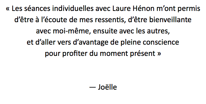 « Les séances individuelles avec Laure Hénon m’ont permis d’être à l’écoute de mes ressentis, d’être bienveillante avec moi-même, ensuite avec les autres, et d’aller vers d’avantage de pleine conscience pour profiter du moment présent » — Joëlle
