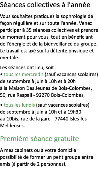 Séances collectives à l'année
Vous souhaitez pratiquez la sophrologie de façon régulière et sur toute l’année. Venez participer à 35 séances collectives et prendre un moment pour vous, tout en bénéficiant de l’énergie et de la bienveillance du groupe. Le travail est axé sur la détente physique et mentale. Les séances ont lieu, soit :
• tous les mercredis (sauf vacances scolaires) de septembre à juin à 10h et à 20h à la Maison Des Jeunes de Bois-Colombes, 50, rue Raspail - 92270 Bois-Colombes,
• tous les lundis (sauf vacances scolaires) de septembre à juin à 10h et à 19h30 au 10bis, rue de la gare - 77440 Isles-les-Meldeuses.
Première séance gratuite
A mes cabinets ou à votre domicile : possibilité de former un petit groupe entre amis (à partir de 2 personnes).